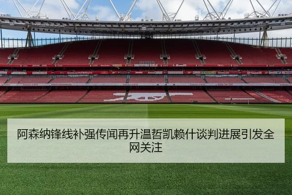 阿森纳锋线补强传闻再升温哲凯赖什谈判进展引发全网关注